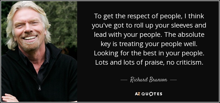 To get the respect of people, I think you've got to roll up your sleeves and lead with your people. The absolute key is treating your people well. Looking for the best in your people. Lots and lots of praise, no criticism. - Richard Branson