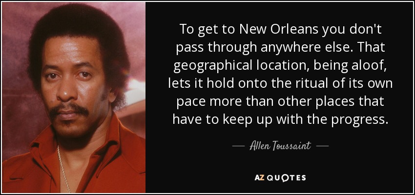 To get to New Orleans you don't pass through anywhere else. That geographical location, being aloof, lets it hold onto the ritual of its own pace more than other places that have to keep up with the progress. - Allen Toussaint