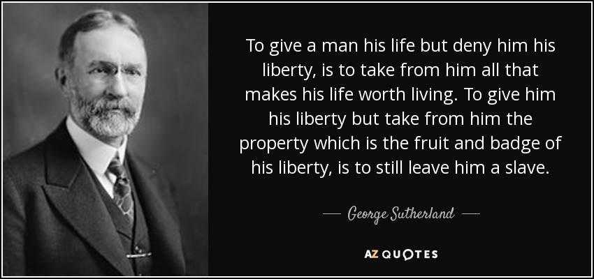 To give a man his life but deny him his liberty, is to take from him all that makes his life worth living. To give him his liberty but take from him the property which is the fruit and badge of his liberty, is to still leave him a slave. - George Sutherland