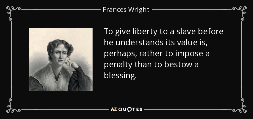 To give liberty to a slave before he understands its value is, perhaps, rather to impose a penalty than to bestow a blessing. - Frances Wright