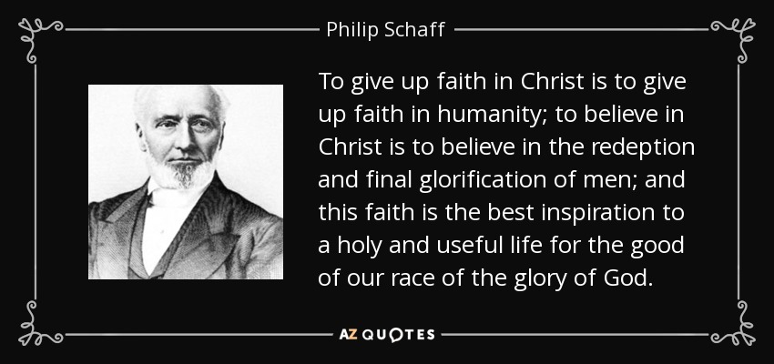 To give up faith in Christ is to give up faith in humanity; to believe in Christ is to believe in the redeption and final glorification of men; and this faith is the best inspiration to a holy and useful life for the good of our race of the glory of God. - Philip Schaff