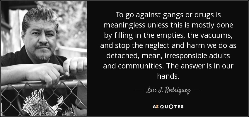 To go against gangs or drugs is meaningless unless this is mostly done by filling in the empties, the vacuums, and stop the neglect and harm we do as detached, mean, irresponsible adults and communities. The answer is in our hands. - Luis J. Rodriguez