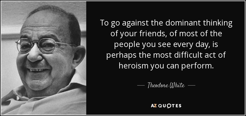 To go against the dominant thinking of your friends, of most of the people you see every day, is perhaps the most difficult act of heroism you can perform. - Theodore White