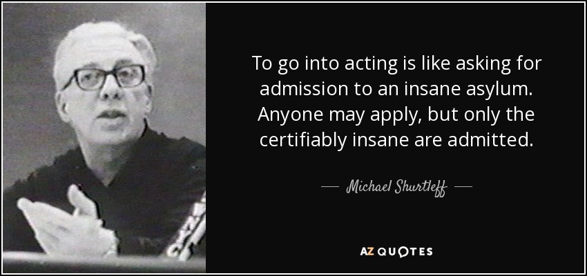 To go into acting is like asking for admission to an insane asylum. Anyone may apply, but only the certifiably insane are admitted. - Michael Shurtleff