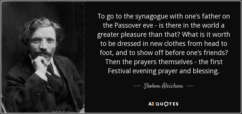 To go to the synagogue with one's father on the Passover eve - is there in the world a greater pleasure than that? What is it worth to be dressed in new clothes from head to foot, and to show off before one's friends? Then the prayers themselves - the first Festival evening prayer and blessing. - Sholom Aleichem