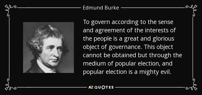 To govern according to the sense and agreement of the interests of the people is a great and glorious object of governance. This object cannot be obtained but through the medium of popular election, and popular election is a mighty evil. - Edmund Burke