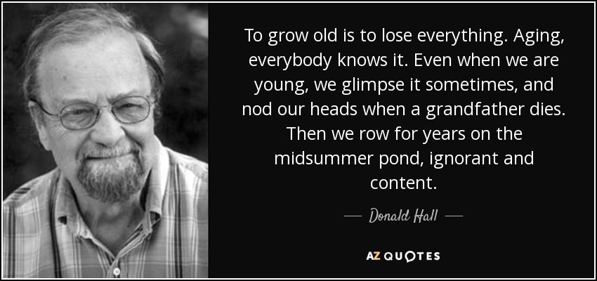 To grow old is to lose everything. Aging, everybody knows it. Even when we are young, we glimpse it sometimes, and nod our heads when a grandfather dies. Then we row for years on the midsummer pond, ignorant and content. - Donald Hall