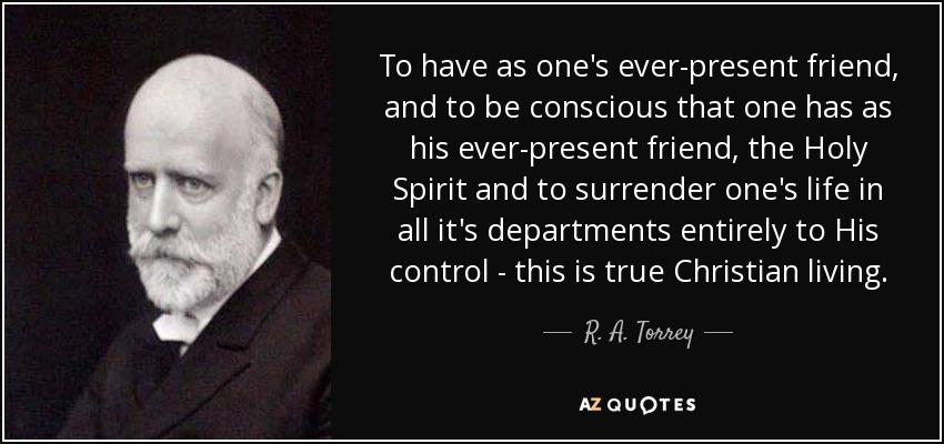 To have as one's ever-present friend, and to be conscious that one has as his ever-present friend, the Holy Spirit and to surrender one's life in all it's departments entirely to His control - this is true Christian living. - R. A. Torrey