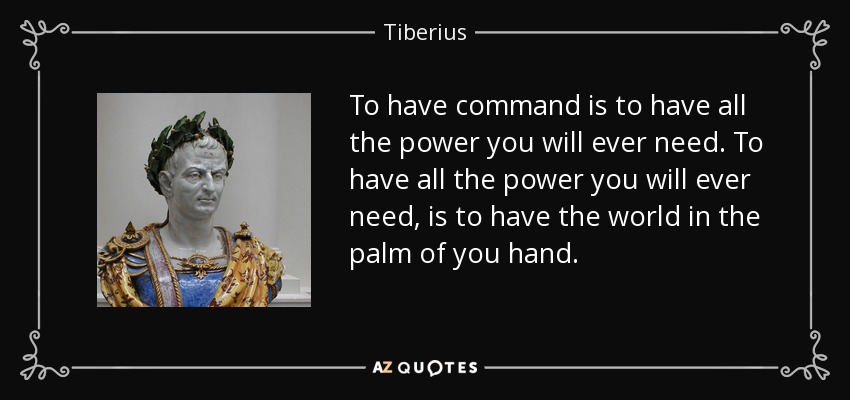 To have command is to have all the power you will ever need. To have all the power you will ever need, is to have the world in the palm of you hand. - Tiberius