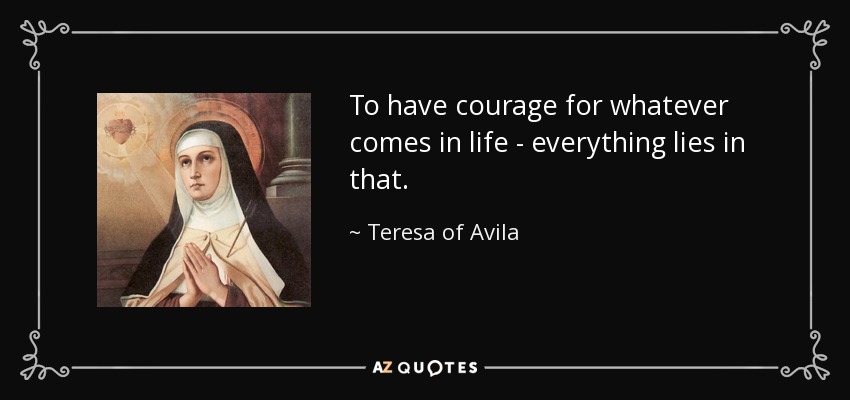 To have courage for whatever comes in life - everything lies in that. - Teresa of Avila