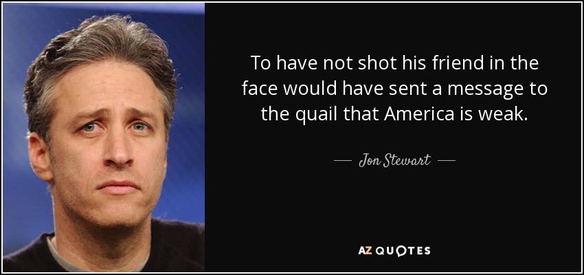 To have not shot his friend in the face would have sent a message to the quail that America is weak. - Jon Stewart