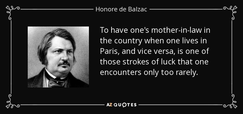 To have one's mother-in-law in the country when one lives in Paris, and vice versa, is one of those strokes of luck that one encounters only too rarely. - Honore de Balzac
