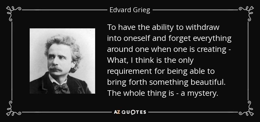 To have the ability to withdraw into oneself and forget everything around one when one is creating - What, I think is the only requirement for being able to bring forth something beautiful. The whole thing is - a mystery. - Edvard Grieg