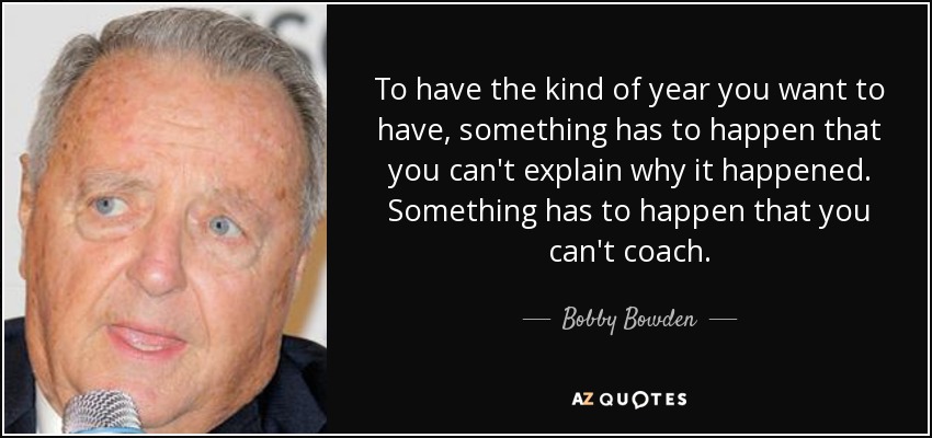 To have the kind of year you want to have, something has to happen that you can't explain why it happened. Something has to happen that you can't coach. - Bobby Bowden