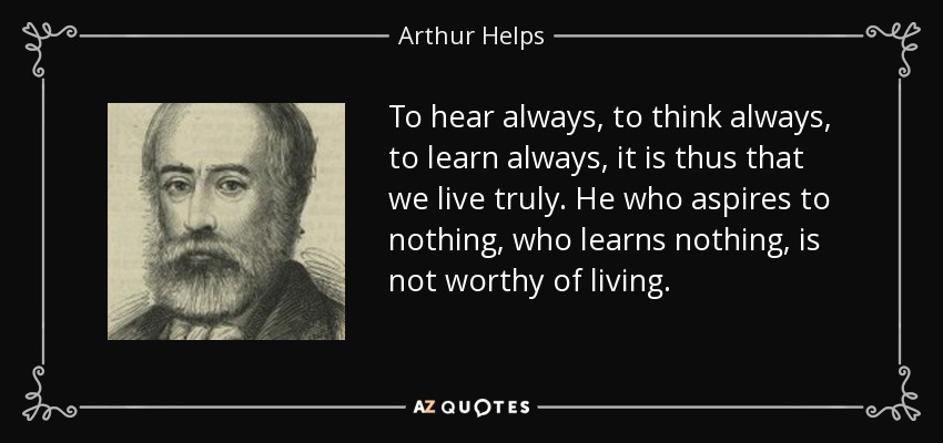 To hear always, to think always, to learn always, it is thus that we live truly. He who aspires to nothing, who learns nothing, is not worthy of living. - Arthur Helps