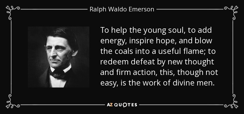 To help the young soul, to add energy, inspire hope, and blow the coals into a useful flame; to redeem defeat by new thought and firm action, this, though not easy, is the work of divine men. - Ralph Waldo Emerson