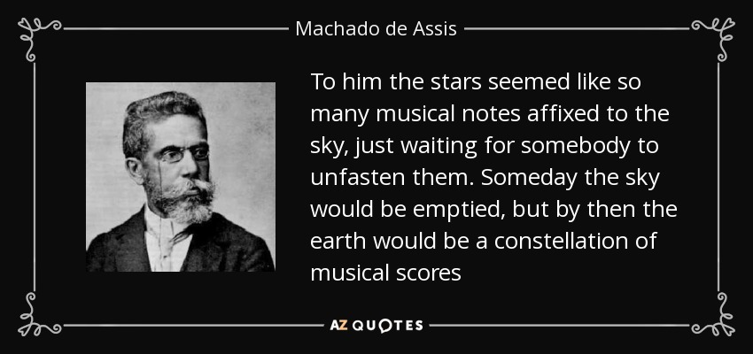 To him the stars seemed like so many musical notes affixed to the sky, just waiting for somebody to unfasten them. Someday the sky would be emptied, but by then the earth would be a constellation of musical scores - Machado de Assis