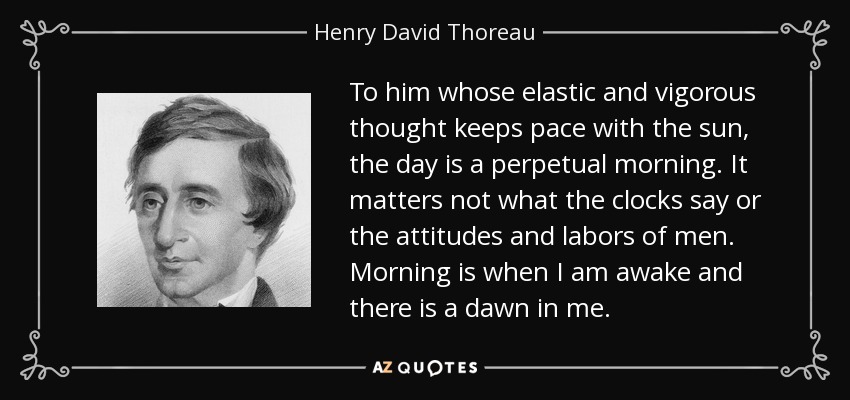 To him whose elastic and vigorous thought keeps pace with the sun, the day is a perpetual morning. It matters not what the clocks say or the attitudes and labors of men. Morning is when I am awake and there is a dawn in me. - Henry David Thoreau