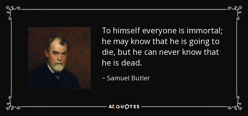 To himself everyone is immortal; he may know that he is going to die, but he can never know that he is dead. - Samuel Butler