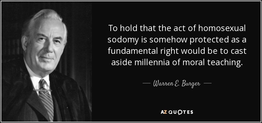 To hold that the act of homosexual sodomy is somehow protected as a fundamental right would be to cast aside millennia of moral teaching. - Warren E. Burger