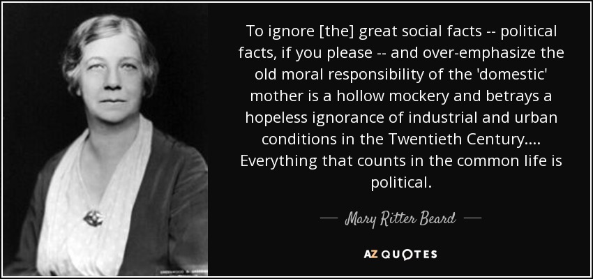 To ignore [the] great social facts -- political facts, if you please -- and over-emphasize the old moral responsibility of the 'domestic' mother is a hollow mockery and betrays a hopeless ignorance of industrial and urban conditions in the Twentieth Century. ... Everything that counts in the common life is political. - Mary Ritter Beard