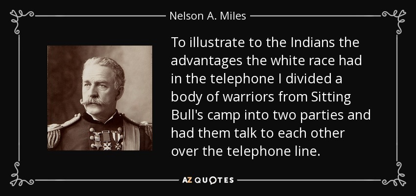 To illustrate to the Indians the advantages the white race had in the telephone I divided a body of warriors from Sitting Bull's camp into two parties and had them talk to each other over the telephone line. - Nelson A. Miles