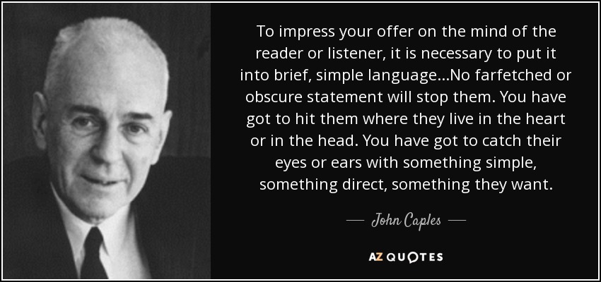 To impress your offer on the mind of the reader or listener, it is necessary to put it into brief, simple language...No farfetched or obscure statement will stop them. You have got to hit them where they live in the heart or in the head. You have got to catch their eyes or ears with something simple, something direct, something they want. - John Caples