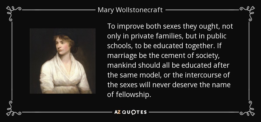 To improve both sexes they ought, not only in private families, but in public schools, to be educated together. If marriage be the cement of society, mankind should all be educated after the same model, or the intercourse of the sexes will never deserve the name of fellowship. - Mary Wollstonecraft