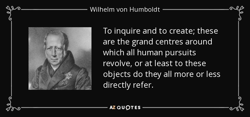 To inquire and to create; these are the grand centres around which all human pursuits revolve, or at least to these objects do they all more or less directly refer. - Wilhelm von Humboldt