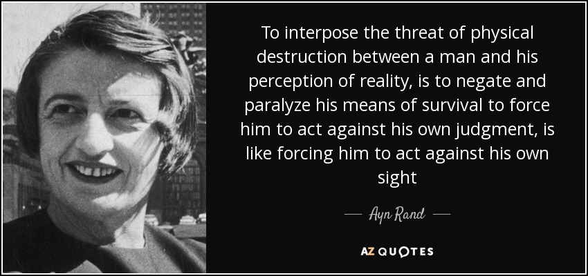 To interpose the threat of physical destruction between a man and his perception of reality, is to negate and paralyze his means of survival to force him to act against his own judgment, is like forcing him to act against his own sight - Ayn Rand