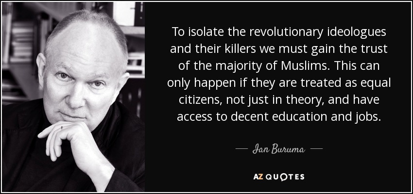 To isolate the revolutionary ideologues and their killers we must gain the trust of the majority of Muslims. This can only happen if they are treated as equal citizens, not just in theory, and have access to decent education and jobs. - Ian Buruma