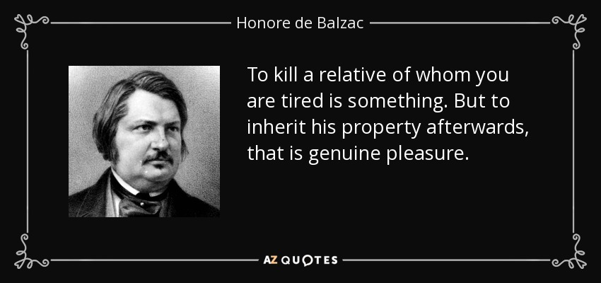 To kill a relative of whom you are tired is something. But to inherit his property afterwards, that is genuine pleasure. - Honore de Balzac