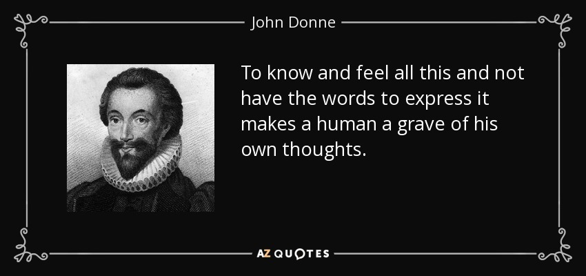 To know and feel all this and not have the words to express it makes a human a grave of his own thoughts. - John Donne