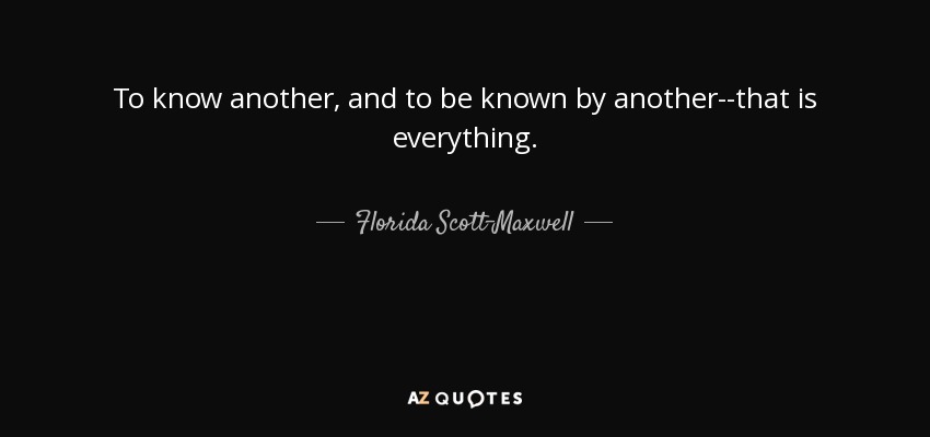 To know another, and to be known by another--that is everything. - Florida Scott-Maxwell