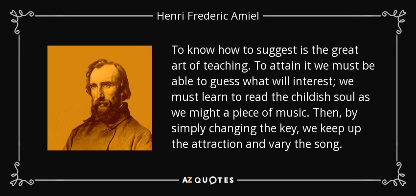 To know how to suggest is the great art of teaching. To attain it we must be able to guess what will interest; we must learn to read the childish soul as we might a piece of music. Then, by simply changing the key, we keep up the attraction and vary the song. - Henri Frederic Amiel