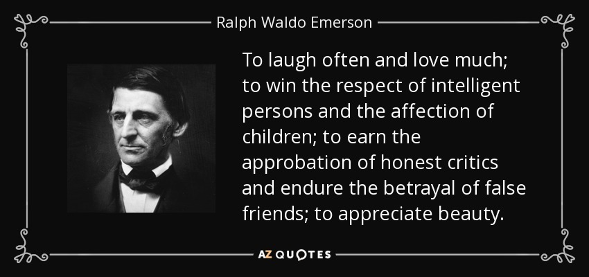 To laugh often and love much; to win the respect of intelligent persons and the affection of children; to earn the approbation of honest critics and endure the betrayal of false friends; to appreciate beauty. - Ralph Waldo Emerson