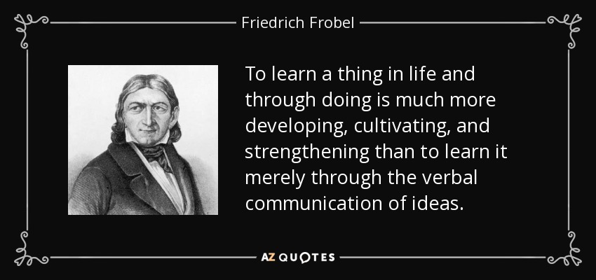 To learn a thing in life and through doing is much more developing, cultivating, and strengthening than to learn it merely through the verbal communication of ideas. - Friedrich Frobel