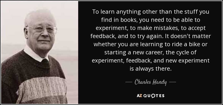 To learn anything other than the stuff you find in books, you need to be able to experiment, to make mistakes, to accept feedback, and to try again. It doesn't matter whether you are learning to ride a bike or starting a new career, the cycle of experiment, feedback, and new experiment is always there. - Charles Handy