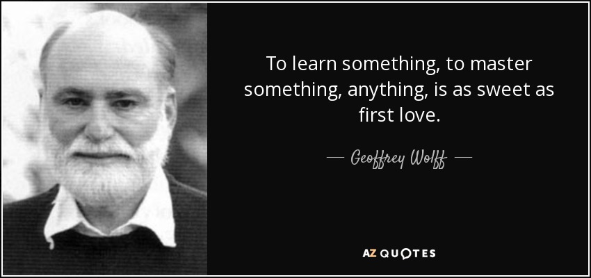 To learn something, to master something, anything, is as sweet as first love. - Geoffrey Wolff