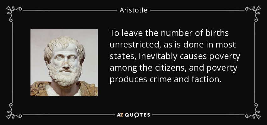 To leave the number of births unrestricted, as is done in most states, inevitably causes poverty among the citizens, and poverty produces crime and faction. - Aristotle