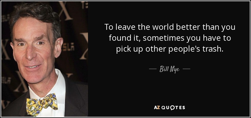 To leave the world better than you found it, sometimes you have to pick up other people's trash. - Bill Nye