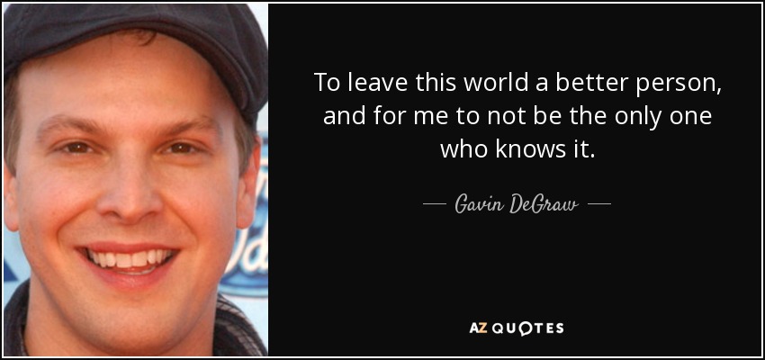 To leave this world a better person, and for me to not be the only one who knows it. - Gavin DeGraw