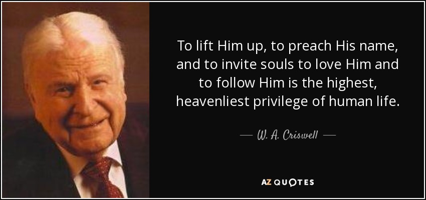 To lift Him up, to preach His name, and to invite souls to love Him and to follow Him is the highest, heavenliest privilege of human life. - W. A. Criswell