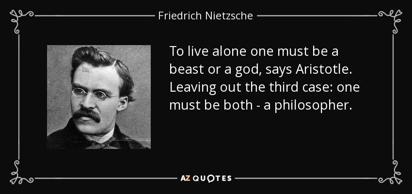 To live alone one must be a beast or a god, says Aristotle. Leaving out the third case: one must be both - a philosopher. - Friedrich Nietzsche