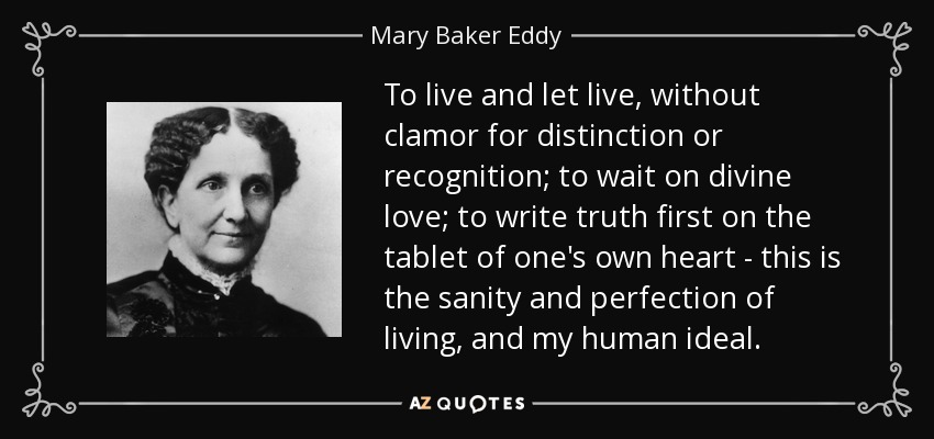 To live and let live, without clamor for distinction or recognition; to wait on divine love; to write truth first on the tablet of one's own heart - this is the sanity and perfection of living, and my human ideal. - Mary Baker Eddy