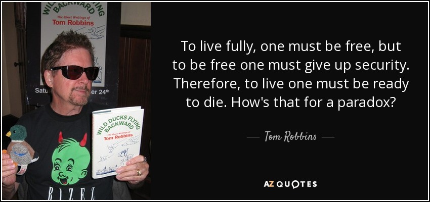 To live fully, one must be free, but to be free one must give up security. Therefore, to live one must be ready to die. How's that for a paradox? - Tom Robbins