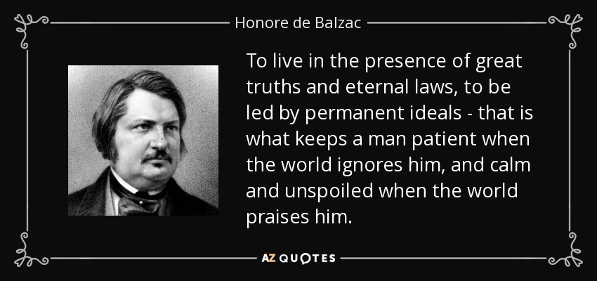 To live in the presence of great truths and eternal laws, to be led by permanent ideals - that is what keeps a man patient when the world ignores him, and calm and unspoiled when the world praises him. - Honore de Balzac