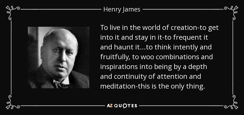To live in the world of creation-to get into it and stay in it-to frequent it and haunt it...to think intently and fruitfully, to woo combinations and inspirations into being by a depth and continuity of attention and meditation-this is the only thing. - Henry James