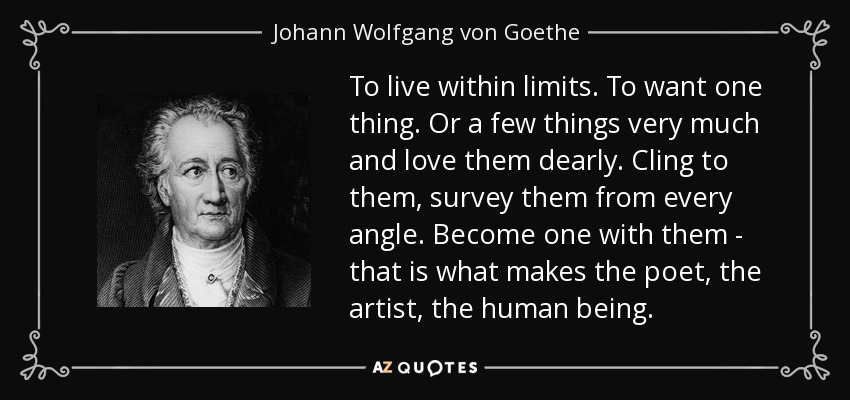 To live within limits. To want one thing. Or a few things very much and love them dearly. Cling to them, survey them from every angle. Become one with them - that is what makes the poet, the artist, the human being. - Johann Wolfgang von Goethe