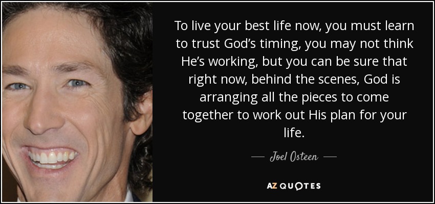 To live your best life now, you must learn to trust God’s timing, you may not think He’s working, but you can be sure that right now, behind the scenes, God is arranging all the pieces to come together to work out His plan for your life. - Joel Osteen